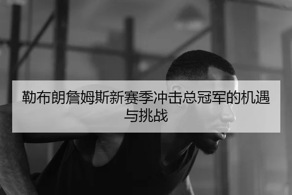 勒布朗詹姆斯新赛季冲击总冠军的机遇与挑战